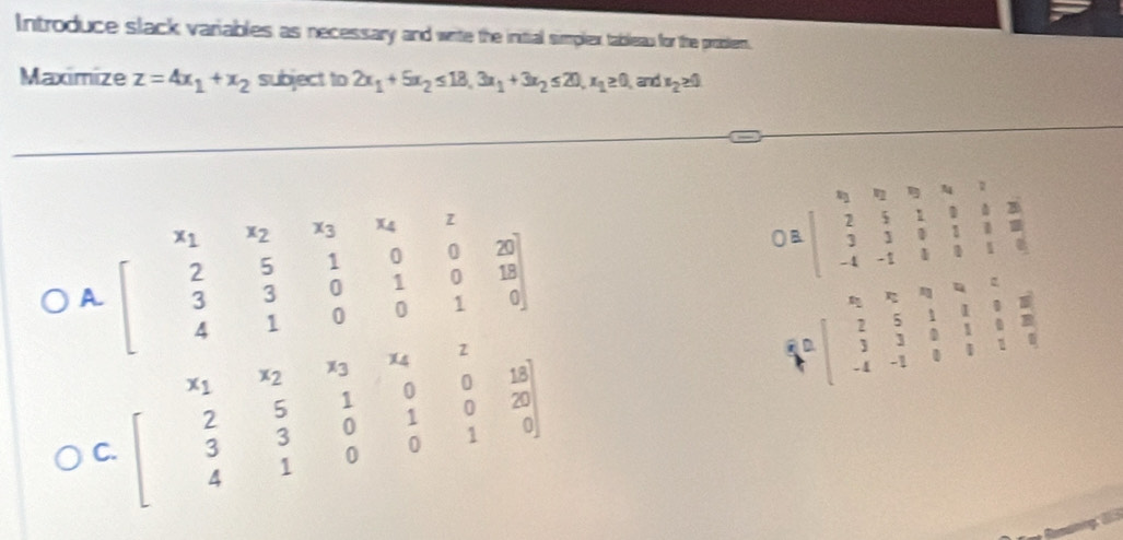 Introduce slack variables as necessary and write the initial simplex tableau for the problem.
Maximize z=4x_1+x_2 subject to 2x_1+5x_2≤ 18, 3x_1+3x_2≤ 20, x_1≥ 0 and x_2≥ 0
A beginbmatrix x_1&x_2&x_3&x_4&z 2&5&1&0&0&20 3&3&0&1&0&1 4&1&0&0&1&0endbmatrix
C=beginbmatrix 1&0&0&034 2& 2&5&1&8 3&3 3&3&0&8 -18&11&8 -4&-1&8&8&1&6endbmatrix
C. beginbmatrix x_1&x_2&x_3&x_4&z 2&5&1&0&0&18 3&3&0&1&0&20 4&1&0&0&1&0endbmatrix
A=beginbmatrix x&2&0&4&0 2&5&1&1&0&8 3&3&0&1&0&8 -4&-1&0&0&1&0endbmatrix
4^1 +endarray