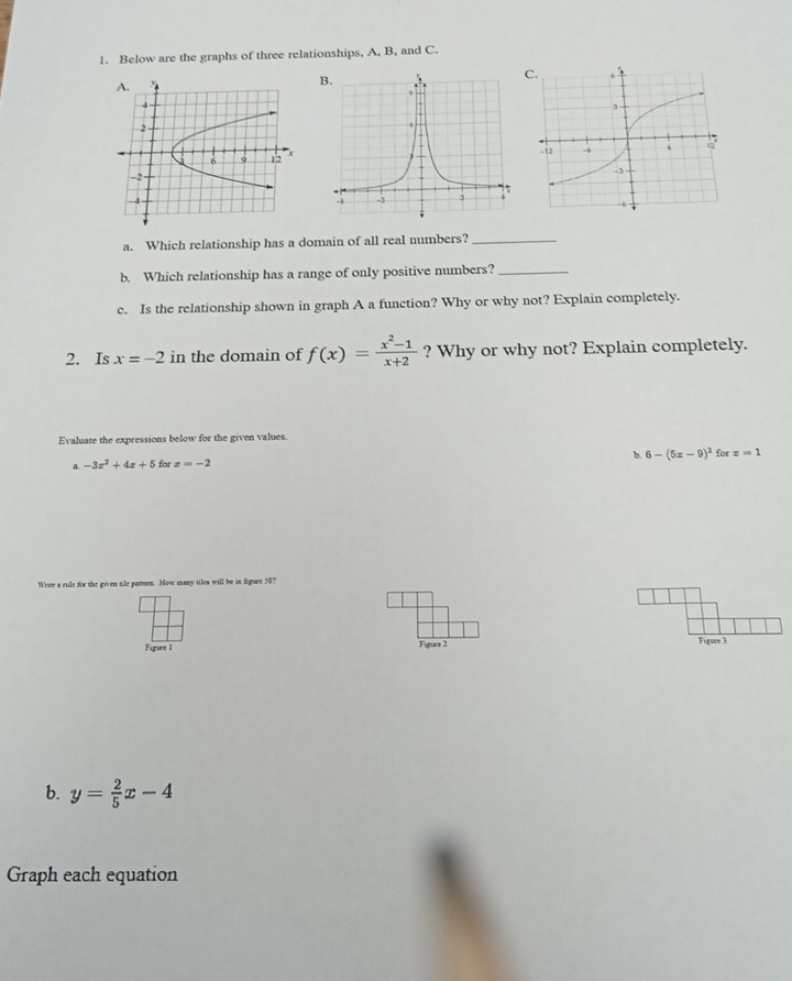 Below are the graphs of three relationships, A, B, and C. 
a. Which relationship has a domain of all real numbers?_ 
b. Which relationship has a range of only positive numbers?_ 
c. Is the relationship shown in graph A a function? Why or why not? Explain completely. 
2. Is x=-2 in the domain of f(x)= (x^2-1)/x+2  ? Why or why not? Explain completely. 
Evaluate the expressions below for the given values. 
a -3x^2+4x+5 for x=-2 b. 6-(5x-9)^2 for x=1
Write a rule for the given tile partern. How many tiles will be in figure 58? 
Figure 1 Figure 2 Figure 3 
b. y= 2/5 x-4
Graph each equation