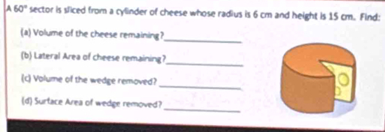 A 60° sector is sliced from a cylinder of cheese whose radius is 6 cm and height is 15 cm. Find: 
(a) Volume of the cheese remaining? 
_ 
(b) Lateral Area of cheese remaining? 
_ 
_ 
(c) Volume of the wedge removed? 
_ 
(d) Surtace Area of wedge removed?