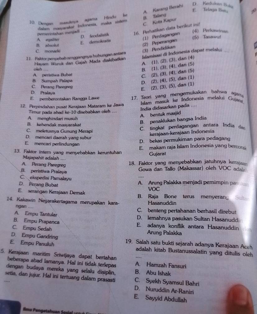 A. Karang Berahi
D. Kedukan Buka
E. Telaga Bats 20
10. Dengan masuknya agama Hindu ke
C. Kota Kapur
dalam masyarakat Indonesia, maka sister B. Talang
D. feodalistik 16. Perhatikan data berikut ini!
pemerintahan menjadi ....
(4) Perkawinan
A. egaliter
E. demokratis (1) Perdagangan (5) Tasawuf
B.  absolut
C. monarki
(3) Pendidikan (2) Peperangan
11. Faktor penyebab renggangnya hubungan antara
Havam Wuruk dan Gajah Mada diakibatkan Islamisasi di Indonesia dapat melalu;_
A. (1), (2), (3), dan (4)
oleh
B. (1), (3), (4), dan (5)
A. peristiwa Bubat
C. (2), (3), (4), dan (5)
B. Sumpah Palapa
D. (2), (4), (5), dan (1)
C. Perang Paregreg
E. (2), (3), (5), dan (1)
D. Pralaya
E. pemberontakan Rangga Lawe 17. Teori yang mengerukakan bahwa agama
12. Perpindahan pusat Kerajaan Mataram ke Jawa Islam masuk ke Indonesia melalui Gujara
India didasarkan pada ....
Timur pada abad ke-10 disebabkan oleh ....
A. bentuk masjid
A. menghindari musuh
B. kehendak masyarakat
B. penaklukan bangsa India
C meletusnya Gunung Merapi C. tingkat perdagangan antara India da
kerajaan-kerajaan Indonesia
D. mencari daerah yang subur
E. mencari perlindungan
D. bekas permukiman para pedagang
E. makam raja Islam Indonesia yang bercoral
13. Faktor intern yang menyebabkan keruntuhan Gujarat
Majapahit adalah ....
A. Perang Paregreg 18. Faktor yang menyebabkan jatuhnya kerajaa
B. peristiwa Pralaya  Gowa dan Tallo (Makassar) oleh VOC adala
C. ekspedisi Pamalayu
D. Perang Bubat A. Arung Palakka menjadi pemimpin pas
VOC
E. serangan Kerajaan Demak B. Raja Bone terus menyerang Sult
14. Kakawin Negarakertagama merupakan kara- Hasanuddin
ngan .... C. benteng pertahanan berhasil direbut
A. Empu Tantular D. lemahnya pasukan Sultan Hasanudd
B. Empu Prapanca E. adanya konflik antara Hasanuddin Kun
C. Empu Sedah Arung Palakka
D. Empu Gandring 19. Salah satu bukti sejarah adanya Kerajaan Aceh
E. Empu Panuluh adalah kitab Bustanussalatin yang ditulis oleh
5. Kerajaan maritim Sriwijaya dapat bertahan ...
beberapa abad lamanya. Hal ini tidak terlepas A. Hamzah Fansuri
dengan budaya mereka yang selalu dişiplin, B. Abu Ishak
setia, dan jujur. Hal ini tertuang dalam prasasti C. Syekh Syamsul Bahri
.,.,
D. Nuruddin Ar-Raniri
E. Sayyid Abdullah