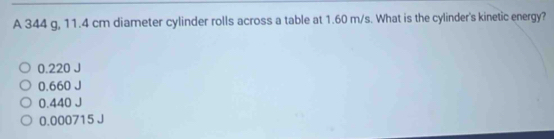 A 344 g, 11.4 cm diameter cylinder rolls across a table at 1.60 m/s. What is the cylinder's kinetic energy?
0.220
0.660
0.440 J
0.000715 J