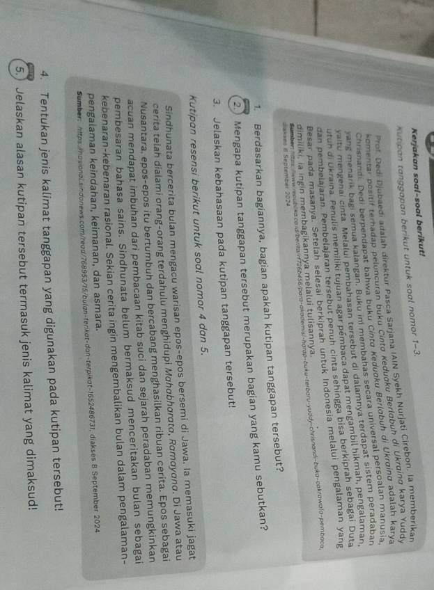 Kerjakan soal-soal berikut!
Kutipan tanggapan berikut untuk soal nomor 1-3.
Prof. Dedi Djubaedi adaiah direktur Pasca Sarjana IAIN Syekh Nurjati Cirebon, la memberikan
komentar positif terhadap peluncuran buku Cintø Kedugku Berląbuh di Ukrginø karya Yuddy
Chrisnandi. Dedi berpendapat bahwa buku Cintø Kedugku Berlɑbuh di Ukrøing adalah karya
yang menarik bagi semua kalangan. Buku im membahas secara universal persoalan manusia
vaitu mengenai cinta. Melalui pembahasan tersebut di dalamnya terdapat sistem peradaban
utun di Ukraina. Penulis memiliki tujuan agar pémbaca dapat mengambil hikmah, pengalaman,
dan pembelajaran. Pembelajaran tersebut penuh cinta sehingga bisa berkiprah sebagai Duta
Besar pada masanya. Setelah selesai berkiprah untuk Indonesia melalui pengalaman yang
Samber: "tas ww//epublka.ca ld/benta/r726b456/para-akademis:-harap-buku-terbaru-yuddy-chrisnandi-buka-cakrawala-pembaca
dimiliki, ia ingin membagikannya melalui tulisannya.
Sakees 6 Sentember 2024
1. Berdasarkan bagiannya, bagian apakah kutipan tanggapan tersebut?
2. Mengapa kutipan tanggapan tersebut merupakan bagian yang kamu sebutkan?
3. Jelaskan kebahasaan pada kutipan tanggapan tersebut!
Kutipan resensi berikut untuk soal nomor 4 dan 5.
Sindhunata bercerita bulan mengacu warisan epos-epos bersemi di Jawa. Ia memasuki jagat
cerita telah dialami orang-orang terdahulu menghidupi Μσhαbhσrσtσ, αтαуσπα. Di Jawa atau
Nusantara, epos-epos itu bertumbuh dan bercabang menghasilkan ribuan cerita. Epos sebagai
acuan mendapat imbuhan dari pembacaan kitab suci dan sejarah peradaban memungkinkan
pembesaran bahasa sains. Sindhunata belum bermaksud menceritakan bulan sebagai
kebenaran-kebenaran rasional. Sekian cerita ingin mengembalikan bulan dalam pengalaman-
pengalaman keindahan, keimanan, dan asmara.
Sumber: https://nosional.sindonews.com/read/768953/15/bulgn-terkot-don-terpikot-1652486731, diakses 8.September 2024
4. Tentukan jenis kalimat tanggapan yang digunakan pada kutipan tersebut!
5.) Jelaskan alasan kutipan tersebut termasuk jenis kalimat yang dimaksud!