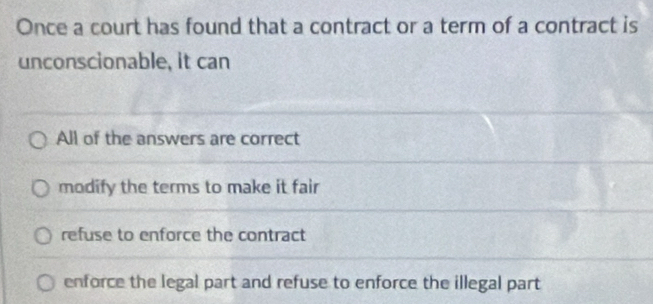 Once a court has found that a contract or a term of a contract is
unconscionable, it can
All of the answers are correct
modify the terms to make it fair
refuse to enforce the contract
enforce the legal part and refuse to enforce the illegal part