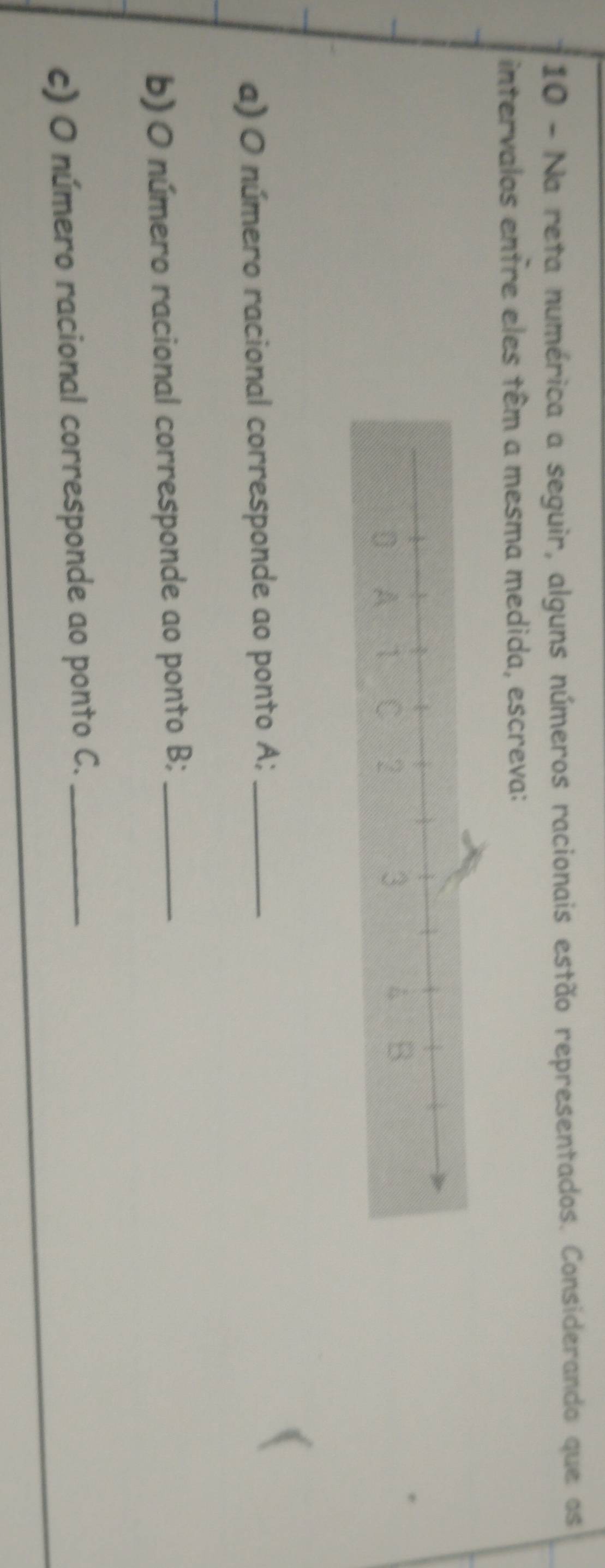 Na reta numérica a seguir, alguns números racionais estão representados. Considerando que os 
intervalos entre eles têm a mesma medida, escreva: 
a) O número racional corresponde ao ponto A;_ 
b) O número racional corresponde ao ponto B;_ 
c) O número racional corresponde ao ponto C._