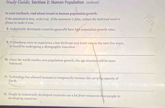 Study Guide, Section 2: Human Population continued 
In your textbook, read about trends in human population growth. 
If the statement is true, write τue. If the statement is false, replace the italicized word or 
phrase to make it true. 
8. Industrially developed countries generally have high population growth rates. 
_ 
9. If Honduras were to experience a low birthrate and death rate in the next five years, 
it would be undergoing a demographic transition. 
_ 
10. Once the world reaches zero population growth, the age structure will be more 
balanced. 
_ 
11. Technology has allowed humans to temporarily increase the carrying capacity of 
Earth. 
_ 
12. People in industrially developed countries use a lot fewer resources than people in 
developing countries.