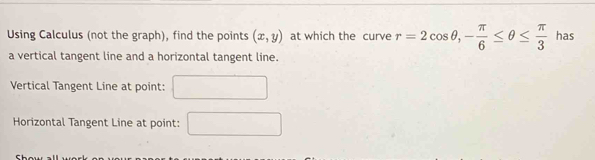 Using Calculus (not the graph), find the points (x,y) at which the curve r=2cos θ , - π /6 ≤ θ ≤  π /3  has 
a vertical tangent line and a horizontal tangent line. 
Vertical Tangent Line at point: 
Horizontal Tangent Line at point: