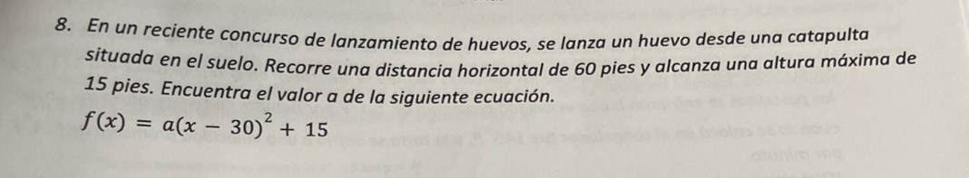 En un reciente concurso de lanzamiento de huevos, se lanza un huevo desde una catapulta 
situada en el suelo. Recorre una distancia horizontal de 60 pies y alcanza una altura máxima de
15 pies. Encuentra el valor a de la siguiente ecuación.
f(x)=a(x-30)^2+15