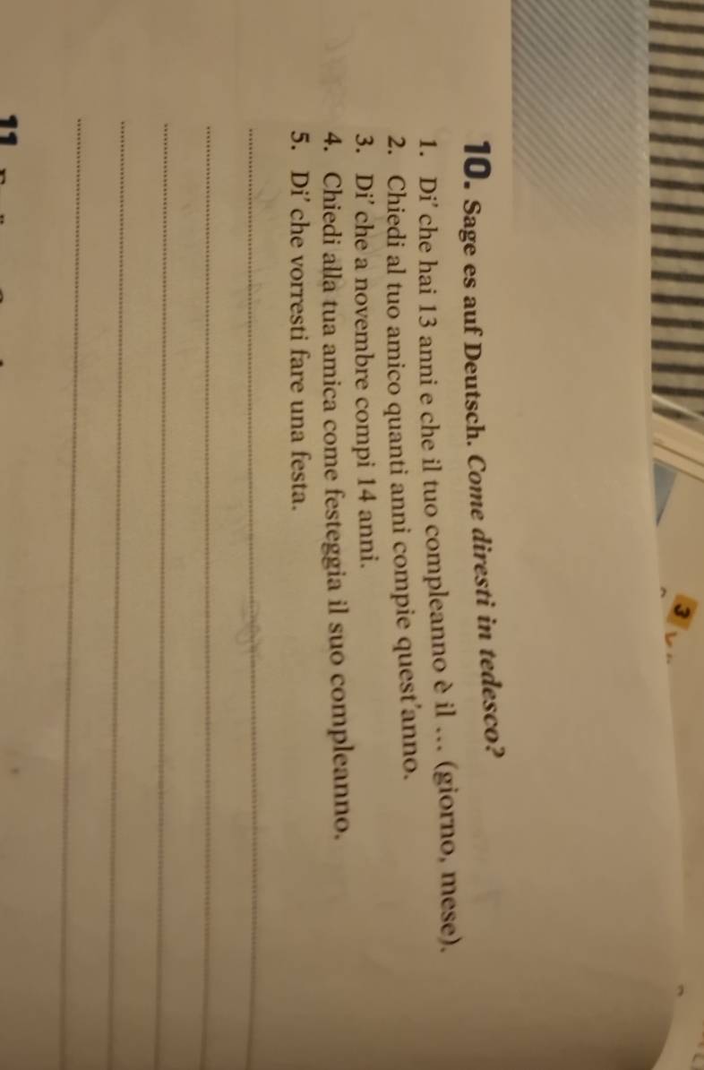 3 
10. Sage es auf Deutsch. Come diresti in tedesco? 
1. Di' che hai 13 anni e che il tuo compleanno è il . (giorno, mese). 
2. Chiedi al tuo amico quanti anni compie quest anno. 
3. Di’ che a novembre compi 14 anni. 
4. Chiedi alla tua amica come festeggia il suo compleanno. 
5. Di' che vorresti fare una festa. 
_ 
_ 
_ 
_ 
_