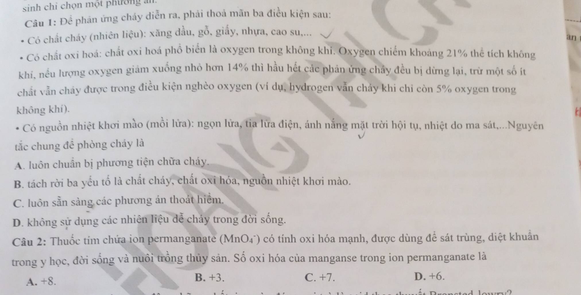 sinh chỉ chọn một phường an
Câu 1: Để phản ứng cháy diễn ra, phải thoả mãn ba điều kiện sau:
Có chất cháy (nhiên liệu): xăng dầu, gỗ, giấy, nhựa, cao su,...
an
Có chất oxi hoả: chất oxi hoá phổ biển là oxygen trong không khi. Oxygen chiếm khoảng 21% thể tích không
khi, nếu lượng oxygen giảm xuống nhỏ hơn 14% thì hầu hết các phản ứng chảy đều bị dừng lại, trừ một số ít
chất vẫn cháy được trong điều kiện nghèo oxygen (ví dụ, hydrogen vẫn chảy khi chỉ còn 5% oxygen trong
không khí).
Có nguồn nhiệt khơi mào (mồi lữa): ngọn lửa, tia lữa điện, ánh nắng mặt trời hội tụ, nhiệt do ma sát,...Nguyên
tắc chung để phòng cháy là
A. luôn chuẩn bị phương tiện chữa cháy.
B. tách rời ba yếu tố là chất cháy, chất oxi hóa, nguồn nhiệt khơi mào.
C. luôn sẵn sàng các phương án thoát hiểm.
D. không sử dụng các nhiên liệu dễ cháy trong đời sống.
Câu 2: Thuốc tím chứa ion permanganate (MnO4) có tính oxi hóa mạnh, được dùng để sát trùng, diệt khuẩn
trong y học, đời sống và nuôi trồng thủy sản. Số oxi hóa của manganse trong ion permanganate là
B. +3. C. +7.
A. +8. D. +6.