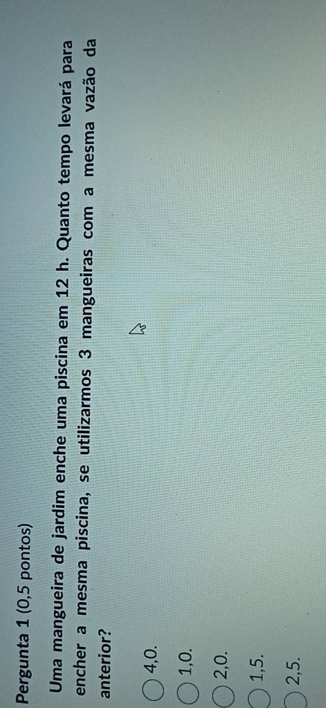 Pergunta 1 (0,5 pontos)
Uma mangueira de jardim enche uma piscina em 12 h. Quanto tempo levará para
encher a mesma piscina, se utilizarmos 3 mangueiras com a mesma vazão da
anterior?
4, 0.
1, 0.
2, 0.
1, 5.
2, 5.