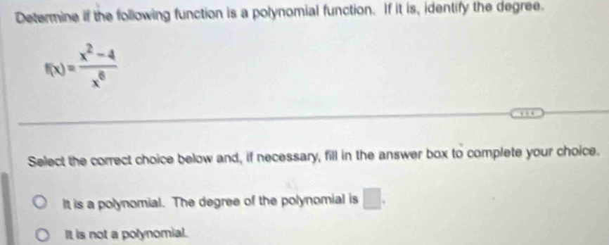 Determine if the following function is a polynomial function. If it is, identify the degree.
f(x)= (x^2-4)/x^6 
Select the correct choice below and, if necessary, fill in the answer box to complete your choice.
It is a polynomial. The degree of the polynomial is □.
It is not a polynomial.