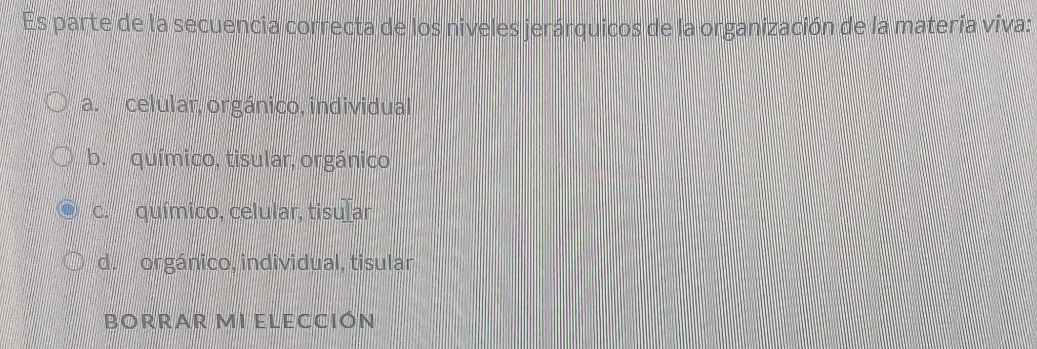 Es parte de la secuencia correcta de los niveles jerárquicos de la organización de la materia viva:
a. celular, orgánico, individual
b. químico, tisular, orgánico
c. químico, celular, tisular
d. orgánico, individual, tisular
BORRAR MI ELECCIÓN