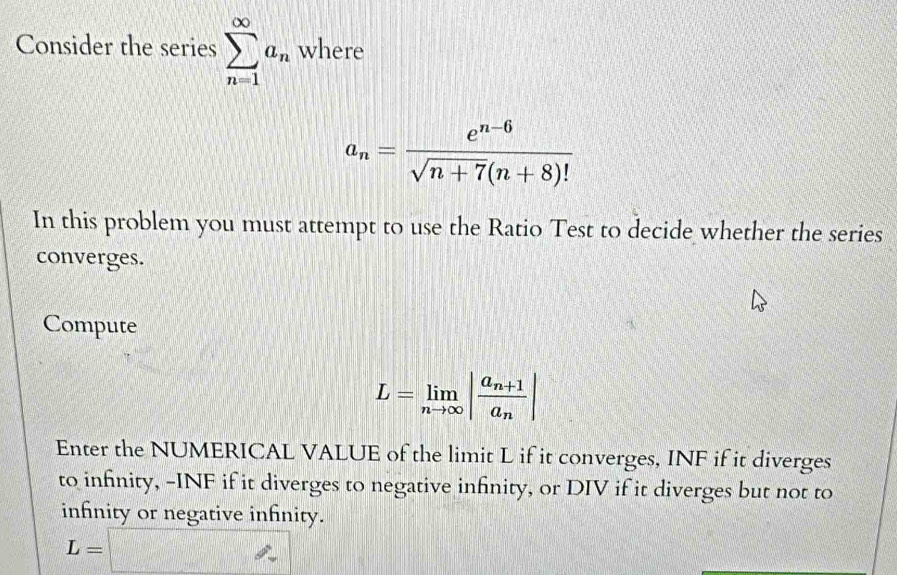 Consider the series sumlimits _(n=1)^(∈fty)a_n where
a_n= (e^(n-6))/sqrt(n+7)(n+8)! 
In this problem you must attempt to use the Ratio Test to decide whether the series 
converges. 
Compute
L=limlimits _nto ∈fty |frac a_n+1a_n|
Enter the NUMERICAL VALUE of the limit L if it converges, INF if it diverges 
to infnity, -INF if it diverges to negative infinity, or DIV if it diverges but not to 
infnity or negative infnity.
L=□