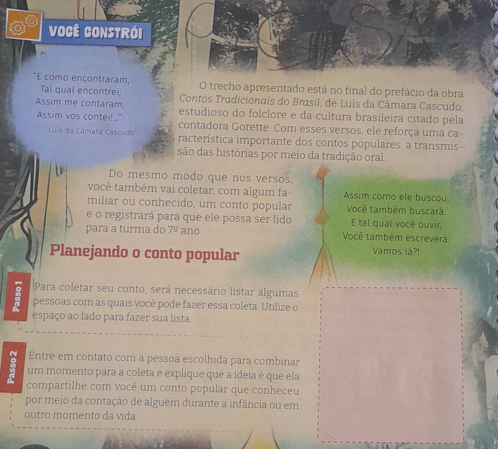 Você Constrói 
“E como encontraram, 
O trecho apresentado está no final do prefácio da obra 
Tal qual encontrei; 
Contos Tradicionais do Brasil, de Luís da Câmara Cascudo, 
Assim me contaram, 
Assim vos contei!..." 
estudioso do folclore e da cultura brasileira citado pela 
contadora Gorette. Com esses versos, ele reforça uma ca- 
Luís da Câmara Cascudo 
racterística importante dos contos populares: a transmis- 
são das histórias por meio da tradição oral. 
B 
Do mesmo modo que nos versos, 
você também vai coletar, com algum fa- Assim como ele buscou, 
miliar ou conhecido, um conto popular Você também buscará. 
e o registrará para que ele possa ser lido E tal qual você ouvir, 
para a turma do 7^(_ circ) ano. Você também escreverá. 
Planejando o conto popular 
Vamos lá?! 
Para coletar seu conto, será necessário listar algumas 
pessoas com as quais você pode fazer essa coleta. Utilize o 
espaço ao lado para fazer sua lista. 
Entre em contato com a pessoa escolhida para combinar 
B um momento para a coleta e explique que a ideia é que ela 
compartilhe com você um conto popular que conheceu 
por meio da contação de alguém durante a infância ou em 
outro momento da vida.