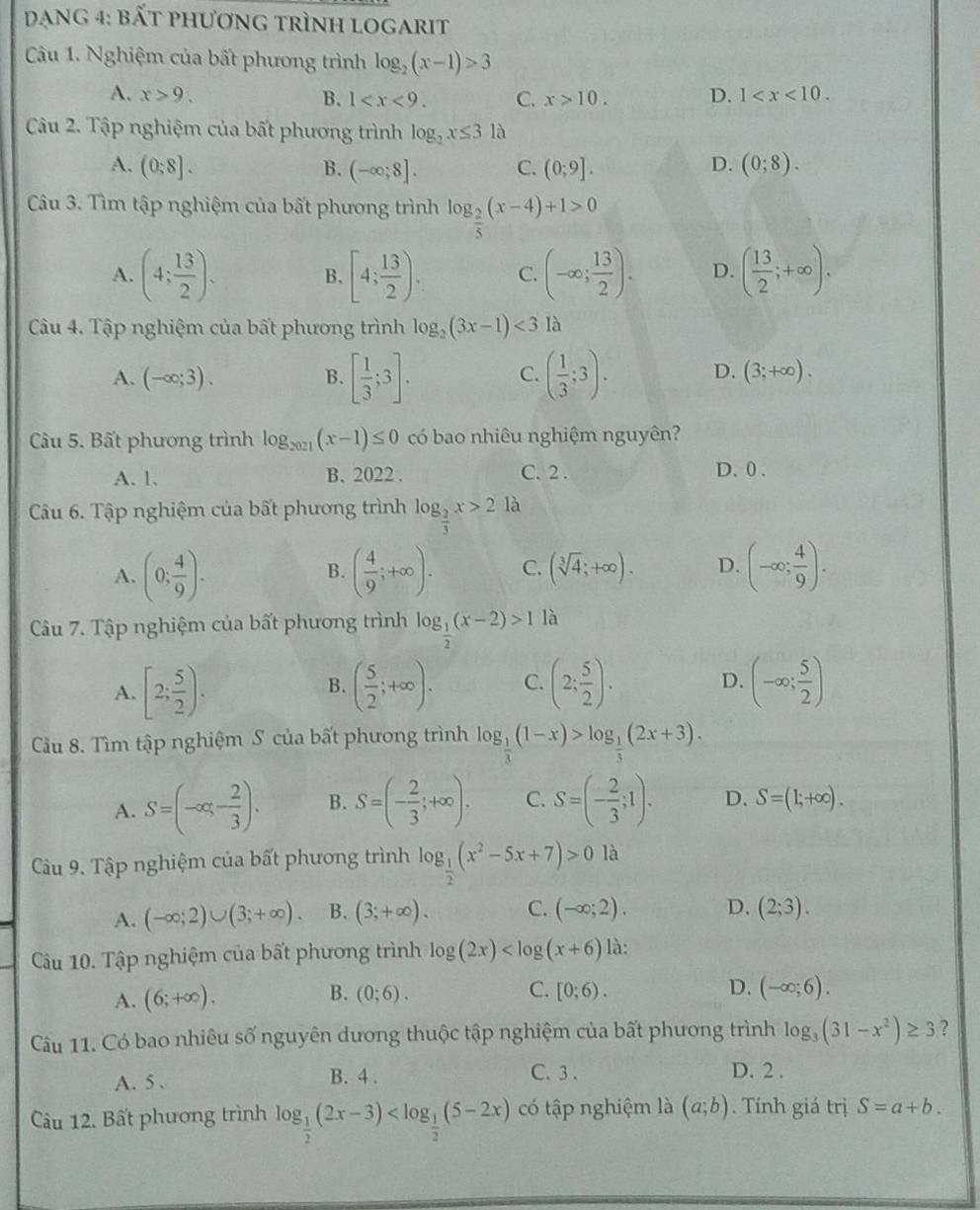 dạng 4: bất phương trình logarit
Câu 1. Nghiệm của bất phương trình log _2(x-1)>3
A. x>9. D. 1
B. 1 C. x>10.
Câu 2. Tập nghiệm của bất phương trình log _2x≤ 3 là
A. (0;8]. (-∈fty ;8]. C. (0;9]. D. (0;8).
B.
Câu 3. Tìm tập nghiệm của bất phương trình log _ 2/5 (x-4)+1>0
A. (4; 13/2 ). B. [4; 13/2 ). C. (-∈fty ; 13/2 ). D. ( 13/2 ;+∈fty ).
Câu 4. Tập nghiệm của bất phương trình log _2(3x-1)<3</tex> là
C.
A. (-∈fty ;3). B. [ 1/3 ;3]. ( 1/3 ;3). D. (3;+∈fty ).
Câu 5. Bất phương trình log _2021(x-1)≤ 0 có bao nhiêu nghiệm nguyên?
A. 1. B. 2022 . C. 2 . D. 0 .
Câu 6. Tập nghiệm của bất phương trình log _ 2/3 x>2la
A. (0; 4/9 ). ( 4/9 ;+∈fty ). C. (sqrt[3](4);+∈fty ). D. (-∈fty ; 4/9 ).
B.
Câu 7. Tập nghiệm của bất phương trình log _ 1/2 (x-2)>1 là
A. [2; 5/2 ). ( 5/2 ;+∈fty ). C. (2; 5/2 ). D. (-∈fty ; 5/2 )
B.
Cầu 8. Tìm tập nghiệm S của bất phương trình log _ 1/3 (1-x)>log _ 1/3 (2x+3).
A. S=(-∈fty ,- 2/3 ). B. S=(- 2/3 ;+∈fty ). C. S=(- 2/3 ;1). D. S=(1;+∈fty ).
Câu 9. Tập nghiệm của bất phương trình log _ 1/2 (x^2-5x+7)>0 là
A. (-∈fty ;2)∪ (3;+∈fty ). B. (3;+∈fty ). C. (-∈fty ;2). D. (2;3).
Câu 10. Tập nghiệm của bất phương trình log (2x) là:
C.
A. (6;+∈fty ). B. (0;6). [0;6). D. (-∈fty ;6).
Câu 11. Có bao nhiêu số nguyên dương thuộc tập nghiệm của bất phương trình log _3(31-x^2)≥ 3 ?
A. 5 . B. 4 . C. 3 . D. 2 .
Câu 12. Bất phương trình log _ 1/2 (2x-3) có tập nghiệm là (a;b). Tính giá trị S=a+b.