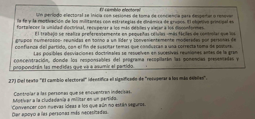 El cambio electoral
Un período electoral se inicia con sesiones de toma de conciencia para despertar o renovar
la fe y la motivación de los militantes con estrategias de dinámica de grupos. El objetivo principal es
fortalecer la unidad doctrinal, recuperar a los más débiles y alejar a los disconformes.
El trabajo se realiza preferentemente en pequeñas células -más fáciles de controlar que los
grupos numerosos- reunidas en torno a un líder y convenientemente moderadas por personas de
confianza del partido, con el fin de suscitar temas que conduzcan a una correcta toma de postura.
Las posibles desviaciones doctrinales se resuelven en sucesivas reuniones antes de la gran
concentración, donde los responsables del programa recopilarán las ponencias presentadas y
propondrán las medidas que va a asumir el partido.
27) Del texto "El cambio electoral" identifica el significado de "recuperar a los más débiles".
Controlar a las personas que se encuentran indecisas.
Motivar a la ciudadanía a militar en un partido.
Convencer con nuevas ideas a los que aún no están seguros.
Dar apoyo a las personas más necesitadas.