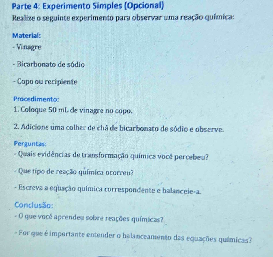 Parte 4: Experimento Simples (Opcional) 
Realize o seguinte experimento para observar uma reação química: 
Material: 
- Vinagre 
- Bicarbonato de sódio 
- Copo ou recipiente 
Procedimento: 
1. Coloque 50 mL de vinagre no copo. 
2. Adicione uma colher de chá de bicarbonato de sódio e observe. 
Perguntas: 
- Quais evidências de transformação química você percebeu? 
- Que tipo de reação química ocorreu? 
- Escreva a equação química correspondente e balanceie-a. 
Conclusão: 
- O que você aprendeu sobre reações químicas? 
- Por que é importante entender o balanceamento das equações químicas?