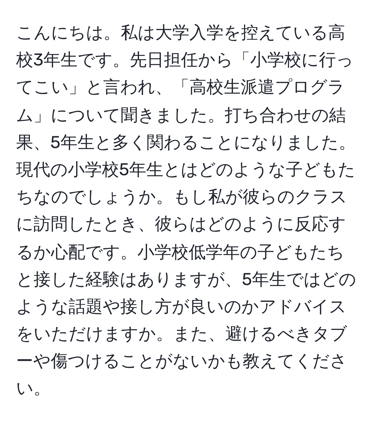 こんにちは。私は大学入学を控えている高校3年生です。先日担任から「小学校に行ってこい」と言われ、「高校生派遣プログラム」について聞きました。打ち合わせの結果、5年生と多く関わることになりました。現代の小学校5年生とはどのような子どもたちなのでしょうか。もし私が彼らのクラスに訪問したとき、彼らはどのように反応するか心配です。小学校低学年の子どもたちと接した経験はありますが、5年生ではどのような話題や接し方が良いのかアドバイスをいただけますか。また、避けるべきタブーや傷つけることがないかも教えてください。