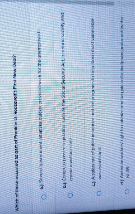 Which of these occurred as part of Franklin D. Roosevelt's First New Deal?
a.) Several government initiatives quickly provided work for the unemployed.
b.) Congress passed legislation, such as the Social Security Act, to reform society and
create a welfare state.
c.) A safety net of public insurance and aid programs to help those most vulnerable
was established.
d.) American workers' right to unionize and bargain collectively was protected by the
NLRB.