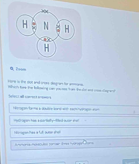 Zoom
Here is the dot and cross diagram for anmona.
Which two the following can you see from she dot and cass diagram?
Select all correct answers
Nitrogen forms a double bord with each hydragen stom
Hydrogen has a partially-filled outer shel
Nitrogen has a full outer shell
Ammonia molecules concain three hydrogeratoms