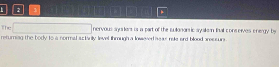 1 2 3 B 9 11 
The (-1 nervous system is a part of the autonomic system that conserves energy by 
returning the body to a normal activity level through a lowered heart rate and blood pressure.