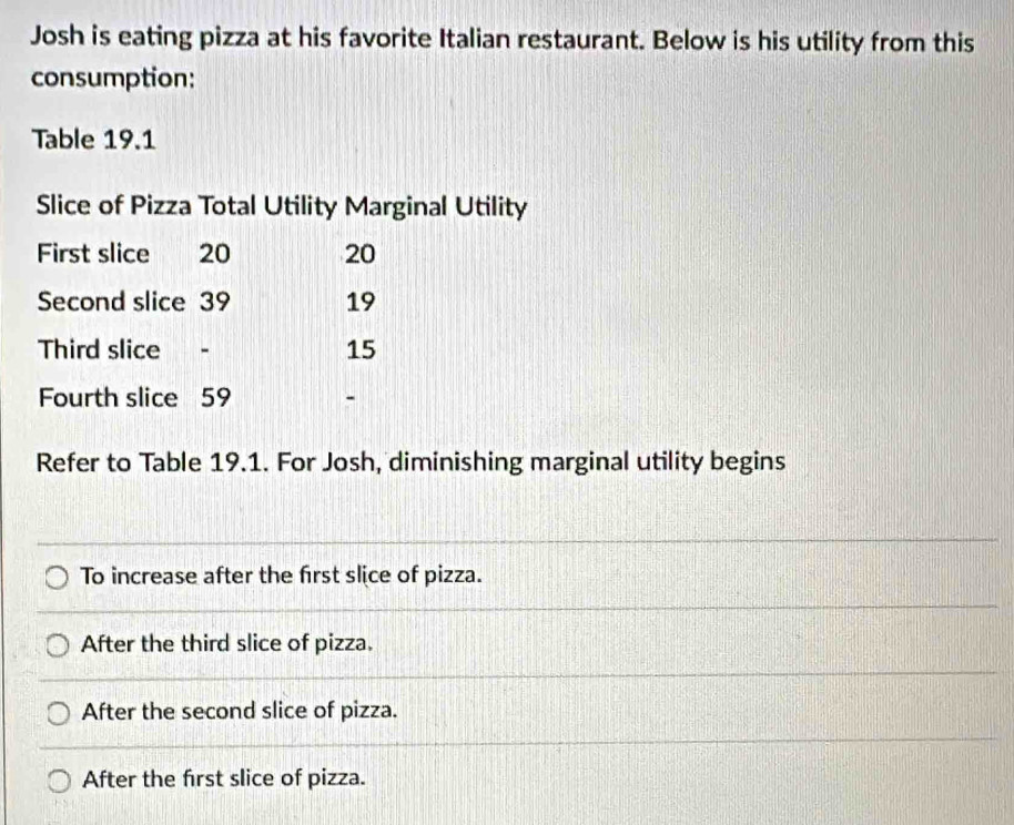 Josh is eating pizza at his favorite Italian restaurant. Below is his utility from this
consumption:
Table 19.1
Slice of Pizza Total Utility Marginal Utility
First slice 20 20
Second slice 39 19
Third slice - 15
Fourth slice 59 -
Refer to Table 19.1. For Josh, diminishing marginal utility begins
To increase after the first slice of pizza.
After the third slice of pizza.
After the second slice of pizza.
After the first slice of pizza.