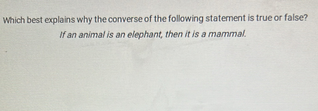 Which best explains why the converse of the following statement is true or false? 
If an animal is an elephant, then it is a mammal.