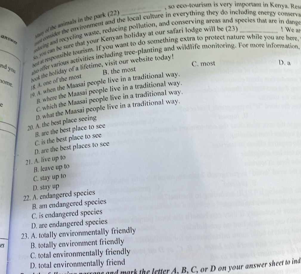 so eco-tourism is very important in Kenya. Res
Many of the animals in the park (22)
_
answer must consider the environment and the local culture in everything they do including energy conserva
reducing and recyeling waste, reducing pollution, and conserving areas and species that are in dange
sa, you can be sure that your Kenyan holiday at our safari lodge will be (23)
! We ar
best at responsible tourism. If you want to do something extra to protect nature while you are here,
nd you also offer various activities including tree-planting and wildlife monitoring. For more information,
C. most D. a
book the holiday of a lifetime, visit our website today!
B. the most
nome.
|8. A. one of the most
9. A. when the Maasai people live in a traditional way.
B. where the Maasai people live in a traditional way.
e
C. which the Maasai people live in a traditional way.
_
D. what the Maasai people live in a traditional way.
_
20. A. the best place seeing
B. are the best place to see
C. is the best place to see
D. are the best places to see
21. A. live up to
B. leave up to
C. stay up to
D. stay up
22. A. endangered species
B. am endangered species
C. is endangered species
D. are endangered species
23. A. totally environmentally friendly
es B. totally environment friendly
C. total environmentally friendly
D. total environmentally friend
and mark the letter A. B. C, or D on your answer sheet to ind