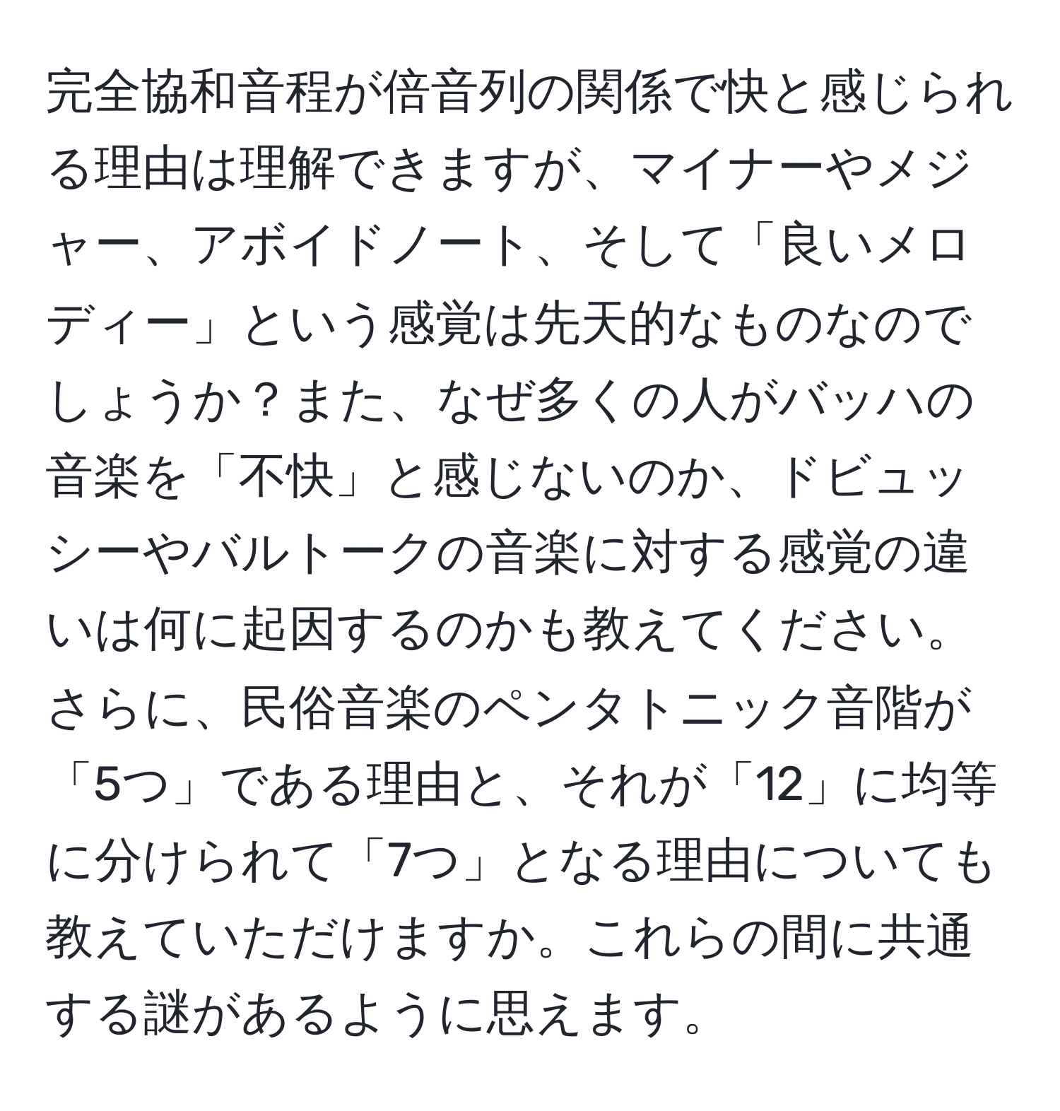 完全協和音程が倍音列の関係で快と感じられる理由は理解できますが、マイナーやメジャー、アボイドノート、そして「良いメロディー」という感覚は先天的なものなのでしょうか？また、なぜ多くの人がバッハの音楽を「不快」と感じないのか、ドビュッシーやバルトークの音楽に対する感覚の違いは何に起因するのかも教えてください。さらに、民俗音楽のペンタトニック音階が「5つ」である理由と、それが「12」に均等に分けられて「7つ」となる理由についても教えていただけますか。これらの間に共通する謎があるように思えます。