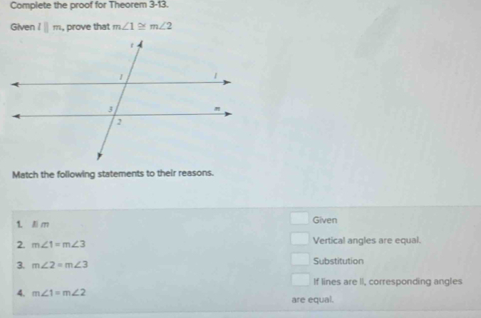 Complete the proof for Theorem 3-13. 
Given lparallel m , prove that m∠ 1≌ m∠ 2
Match the following statements to their reasons. 
1. Ai m Given 
2. m∠ 1=m∠ 3 Vertical angles are equal. 
3. m∠ 2=m∠ 3 Substitution 
If lines are II, corresponding angles 
4. m∠ 1=m∠ 2 are equal.