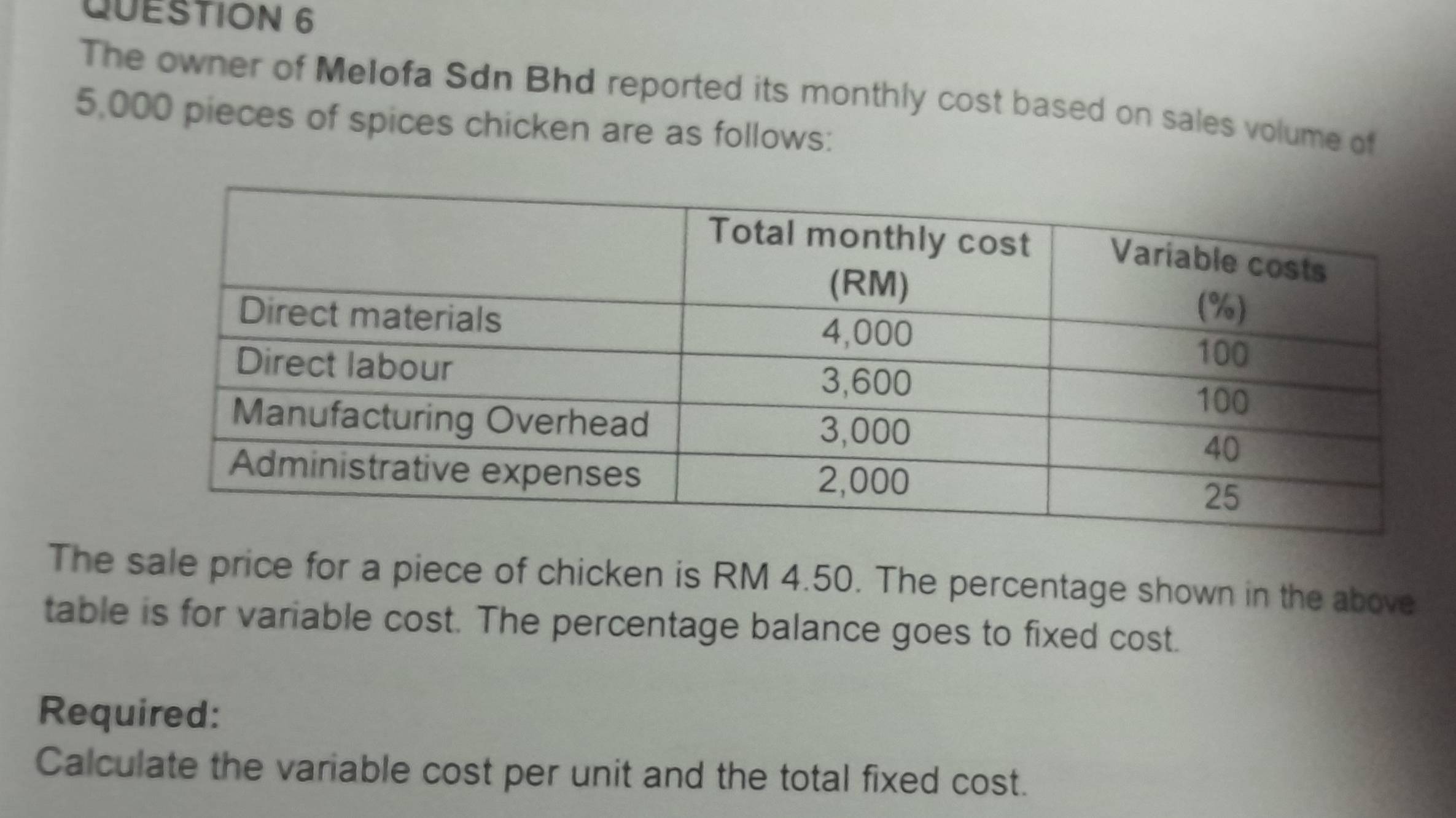 The owner of Melofa Sdn Bhd reported its monthly cost based on sales volume of
5,000 pieces of spices chicken are as follows: 
The sale price for a piece of chicken is RM 4.50. The percentage shown in the above 
table is for variable cost. The percentage balance goes to fixed cost. 
Required: 
Calculate the variable cost per unit and the total fixed cost.