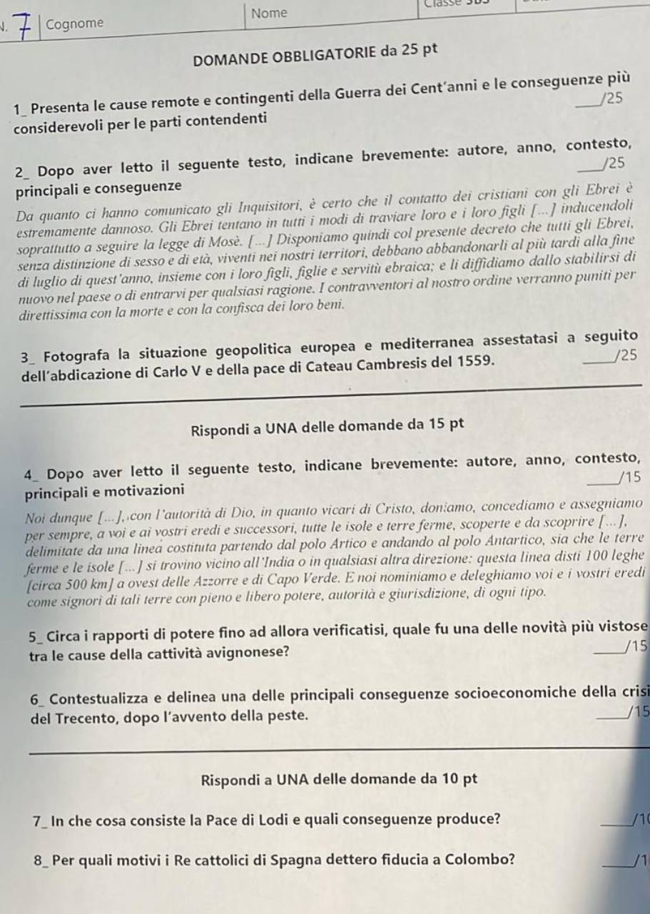 DOMANDE OBBLIGA
1_ Presenta le cause remote e contingenti della Guerra dei Cent’anni e le conseguenze più
/25
considerevoli per le parti contendenti
2_ Dopo aver letto il seguente testo, indicane brevemente: autore, anno, contesto,
/25
principali e conseguenze
Da quanto ci hanno comunicato gli Inquisitori, è certo che il contatto dei cristiani con gli Ebrei è
estremamente dannoso. Gli Ebrei tentano in tutti i modi di traviare loro e i loro figli [...] inducendoli
soprattutto a seguire la legge di Mosè. [...] Disponiamo quindi col presente decreto che tutti gli Ebrei,
senza distinzione di sesso e di età, viventi nei nostri territori, debbano abbandonarli al più tardi alla fine
di luglio di quest'anno, insieme con i loro figli, figlie e servitù ebraica; e li diffidiamo dallo stabilirsi di
nuovo nel paese o di entrarvi per qualsiasi ragione. I contravventori al nostro ordine verranno puniti per
direttissima con la morte e con la confisca dei loro beni.
3_ Fotografa la situazione geopolitica europea e mediterranea assestatasi a seguito
dell’abdicazione di Carlo V e della pace di Cateau Cambresis del 1559.
/25
_
Rispondi a UNA delle domande da 15 pt
_
4_ Dopo aver letto il seguente testo, indicane brevemente: autore, anno, contesto,
/15
principali e motivazioni
Noi dunque [...], con l'autorità di Dio, in quanto vicari di Cristo, doniamo, concediamo e assegniamo
per sempre, a voi e ai vostri eredi e successori, tutte le isole e terre ferme, scoperte e da scoprire [...],
delimitate da una linea costituta partendo dal polo Ártico e andando al polo Antartico, sia che le terre
ferme e le isole [...] si trovino vicino all'India o in qualsiasi altra direzione: questa linea disti 100 leghe
[circa 500 km] a ovest delle Azzorre e di Capo Verde. E noi nominiamo e deleghiamo voi e i vostri eredi
come signori di tali terre con pieno e libero potere, autorità e giurisdizione, di ogni tipo.
5_ Circa i rapporti di potere fino ad allora verificatisi, quale fu una delle novità più vistose
tra le cause della cattività avignonese?
_/15
6_ Contestualizza e delinea una delle principali conseguenze socioeconomiche della crisi
del Trecento, dopo l’avvento della peste.
_
15
_
Rispondi a UNA delle domande da 10 pt
7_ In che cosa consiste la Pace di Lodi e quali conseguenze produce? _/10
8_ Per quali motivi i Re cattolici di Spagna dettero fiducia a Colombo? _/1