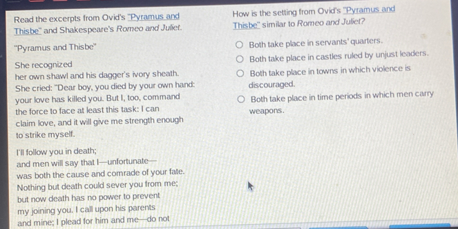 Read the excerpts from Ovid's ''Pyramus and How is the setting from Ovid's ''Pyramus and
Thisbe'' and Shakespeare's Romeo and Juliet. Thisbe'' similar to Romeo and Juliet?
''Pyramus and Thisbe'' Both take place in servants' quarters.
She recognized Both take place in castles ruled by unjust leaders.
her own shawl and his dagger's ivory sheath. Both take place in towns in which violence is
She cried: "Dear boy, you died by your own hand: discouraged.
your love has killed you. But I, too, command Both take place in time periods in which men carry
the force to face at least this task: I can weapons.
claim love, and it will give me strength enough
to strike myself.
I'll follow you in death;
and men will say that I—unfortunate
was both the cause and comrade of your fate.
Nothing but death could sever you from me;
but now death has no power to prevent
my joining you. I call upon his parents
and mine; I plead for him and me—do not