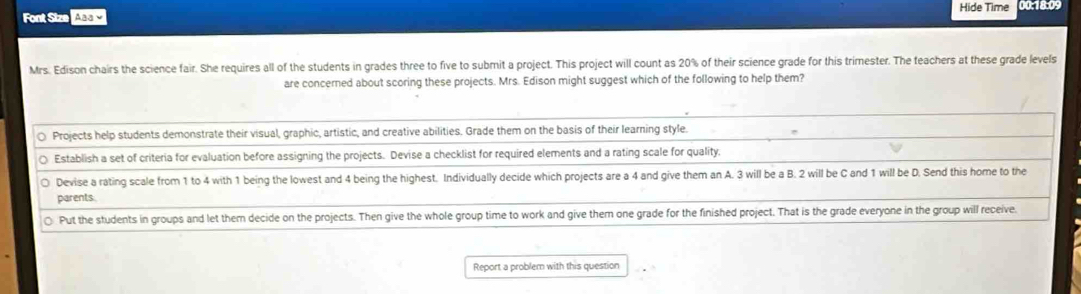 Hide Time 00:18:09 
Font Siz Aaa￥ 
Mrs. Edison chairs the science fair. She requires all of the students in grades three to five to submit a project. This project will count as 20% of their science grade for this trimester. The teachers at these grade levels 
are concerned about scoring these projects. Mrs. Edison might suggest which of the following to help them? 
Report a problem with this question