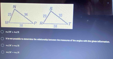 m∠ M
It is not possible to determine the relationship between the measures of the angles with the given information.
m∠ M>m∠ R
m∠ M=m∠ R