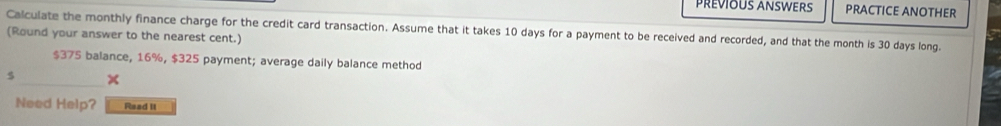 PREVIOUS ANSWERS PRACTICE ANOTHER 
Calculate the monthly finance charge for the credit card transaction. Assume that it takes 10 days for a payment to be received and recorded, and that the month is 30 days long. 
(Round your answer to the nearest cent.)
$375 balance, 16%, $325 payment; average daily balance method 
s x 
Need Help? Read II