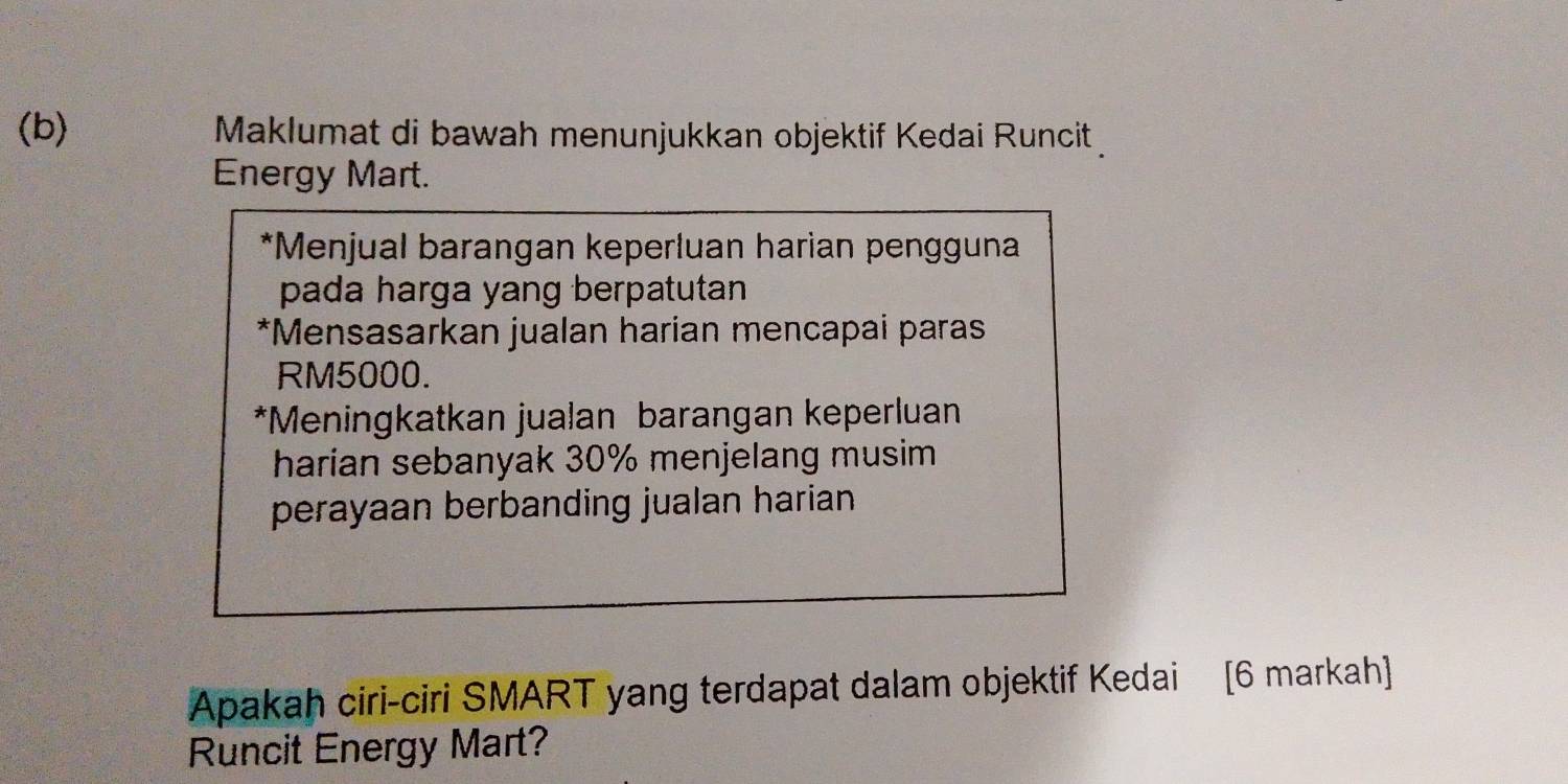 Maklumat di bawah menunjukkan objektif Kedai Runcit 
Energy Mart. 
*Menjual barangan keperluan harian pengguna 
pada harga yang berpatutan 
*Mensasarkan jualan harian mencapai paras
RM5000. 
*Meningkatkan jualan barangan keperluan 
harian sebanyak 30% menjelang musim 
perayaan berbanding jualan harian . 
Apakah ciri-ciri SMART yang terdapat dalam objektif Kedai [6 markah] 
Runcit Energy Mart?