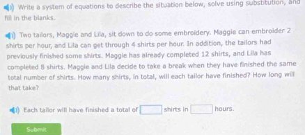 Write a system of equations to describe the situation below, solve using substitution, and 
fill in the blanks. 
Two tailors, Maggie and Lila, sit down to do some embroidery. Maggie can embroider 2
shirts per hour, and Lila can get through 4 shirts per hour. In addition, the tailors had 
previously finished some shirts. Maggie has already completed 12 shirts, and Lila has 
completed 8 shirts. Maggie and Lila decide to take a break when they have finished the same 
total number of shirts. How many shirts, in total, will each tailor have finished? How long will 
that take? 
Each tailor will have finished a total of □ shirts in □ hours. 
Submit