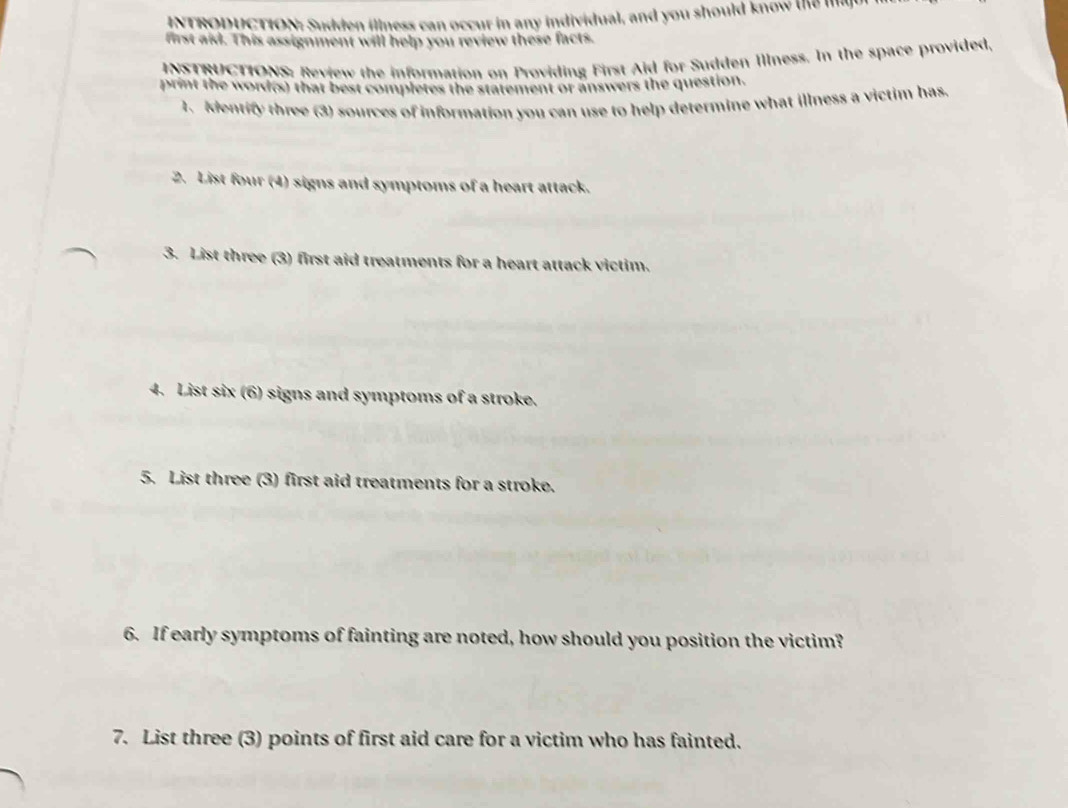 INTRODUCTION: Sudden illness can occur in any individual, and you should know the I 
first aid. This assignment will help you review these facts. 
INSTRUCTIONS: Review the information on Providing First Aid for Sudden Illness. In the space provided, 
print the word(s) that best completes the statement of answers the question. 
1. Identify three (3) sources of information you can use to help determine what illness a victim has. 
2. List four (4) signs and symptoms of a heart attack. 
3. List three (3) first aid treatments for a heart attack victim. 
4. List six (6) signs and symptoms of a stroke. 
5. List three (3) first aid treatments for a stroke. 
6. If early symptoms of fainting are noted, how should you position the victim? 
7. List three (3) points of first aid care for a victim who has fainted.