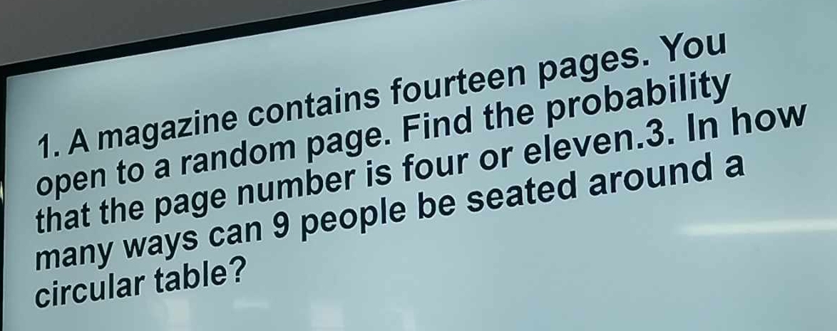 A magazine contains fourteen pages. You 
open to a random page. Find the probability 
that the page number is four or eleven. 3. In how 
many ways can 9 people be seated around a 
circular table?