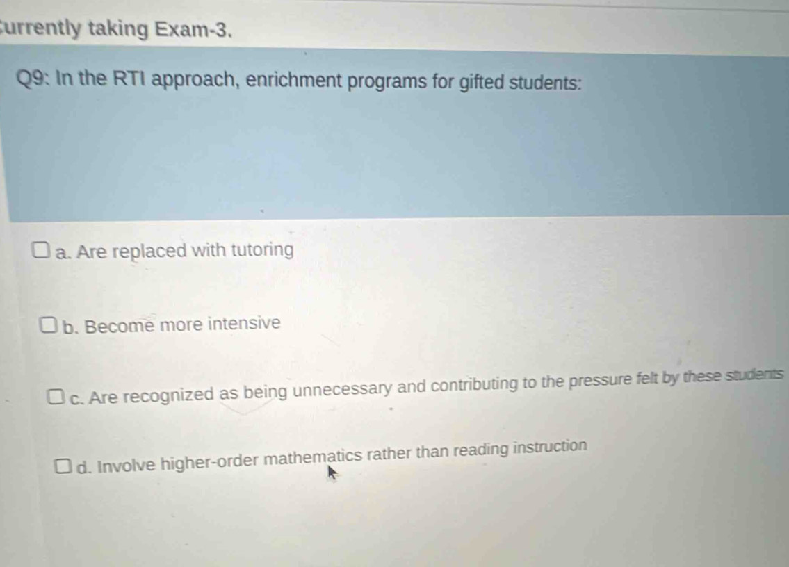 urrently taking Exam-3.
Q9: In the RTI approach, enrichment programs for gifted students:
a. Are replaced with tutoring
b. Become more intensive
c. Are recognized as being unnecessary and contributing to the pressure felt by these students
d. Involve higher-order mathematics rather than reading instruction