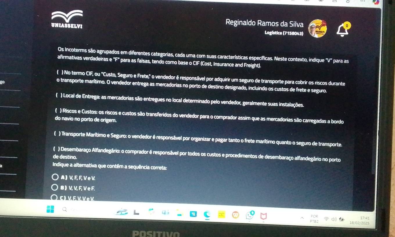 UNIASSELVI
Reginaldo Ramos da Silva
Logística (7158043)
Os Incoterms são agrupados em diferentes categorias, cada uma com suas características específicas. Neste contexto, indique “ V ” para as
afirmativas verdadeiras e "F" para as falsas, tendo como base o CIF (Cost, Insurance and Freight).
( ) No termo CIF, ou "Custo, Seguro e Frete," o vendedor é responsável por adquirir um seguro de transporte para cobrir os riscos durante
o transporte marítimo. O vendedor entrega as mercadorias no porto de destino designado, incluindo os custos de frete e seguro.
) Local de Entrega: as mercadorias são entregues no local determinado pelo vendedor, geralmente suas instalações.
( ) Riscos e Custos: os riscos e custos são transferidos do vendedor para o comprador assim que as mercadorias são carregadas a bordo
do navio no porto de origem.
( ) Transporte Marítimo e Seguro: o vendedor é responsável por organizar e pagar tanto o frete marítimo quanto o seguro de transporte.
( ) Desembaraço Alfandegário: o comprador é responsável por todos os custos e procedimentos de desembaraço alfandegário no porto
de destino.
Indique a alternativa que contém a sequência correta:
A) V, F, F, V e V.
B ) V, V, F, V e F.
C) V E V Ve V
17:41
18/02/2025