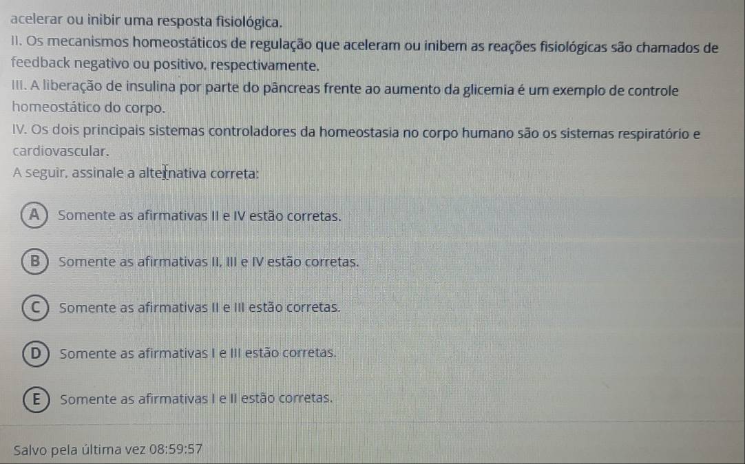 acelerar ou inibir uma resposta fisiológica.
II. Os mecanismos homeostáticos de regulação que aceleram ou inibem as reações fisiológicas são chamados de
feedback negativo ou positivo, respectivamente.
III. A liberação de insulina por parte do pâncreas frente ao aumento da glicemia é um exemplo de controle
homeostático do corpo.
IV. Os dois principais sistemas controladores da homeostasia no corpo humano são os sistemas respiratório e
cardiovascular.
A seguir, assinale a alternativa correta:
A ) Somente as afirmativas II e IV estão corretas.
B ) Somente as afirmativas II, III e IV estão corretas.
C ) Somente as afirmativas II e III estão corretas.
D Somente as afirmativas I e III estão corretas.
E  Somente as afirmativas I e II estão corretas.
Salvo pela última vez 08:59:57