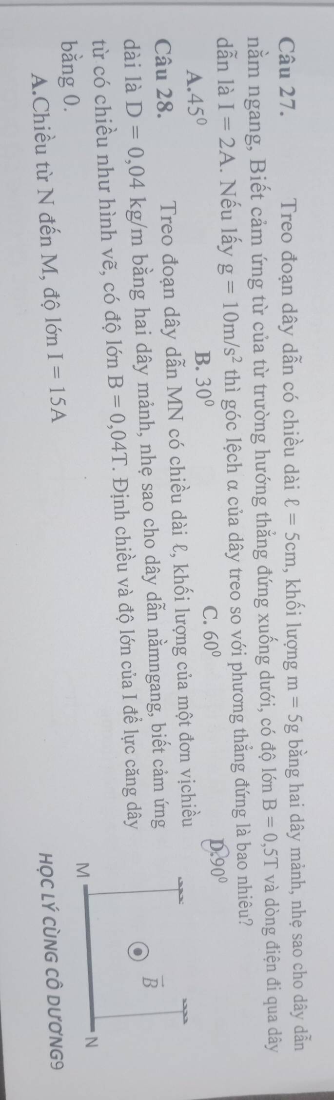 Treo đoạn dây dẫn có chiều dài ell =5cm , khối lượng m=5g bằng hai dây mảnh, nhẹ sao cho dây dẫn
nằm ngang, Biết cảm ứng từ của từ trường hướng thẳng đứng xuống dưới, có độ lớn B=0,5T và dòng điện đi qua dây
dẫn là I=2A.. Nếu lấy g=10m/s^2 thì góc lệch α của dây treo so với phương thẳng đứng là bao nhiêu?
A. 45°
B. 30°
C. 60°
D.90°
Câu 28. Treo đoạn dây dẫn MN có chiều dài ℓ, khối lượng của một đơn vịchiều
dài là D=0,04kg/m bằng hai dây mảnh, nhẹ sao cho dây dẫn nằmngang, biết cảm ứng
từ có chiều như hình vẽ, có độ lớn B=0,04T *. Định chiều và độ lớn của I để lực căng dây
bằng 0.
A.Chiều từ N đến M, độ lớn I=15A
HỌC Lý CùNG CÔ DƯơNG9