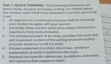 Task 1: QUICK THINKING. The following statements are 
about essay, its parts and essay writing. On theline before 
the number, write TRUE if the statement is correct and FALSE 
if not. 
1. An argument is a statement that you make to persuade 
your readers to agree with your opinion. 
2. Generally, there are four parts of an essay: introduction, 
argument, body andconclusion. 
3. The introductory part of an essay provides the most vital 
and important content of the writing where the author 
provides evidence to tell his point. 
4. A thesis statement is a clear one or two- sentence 
explanation of writer’s positionon the topic. 
5. Reasons are specific references, quotations, examples, 
and opinions that support a claim.