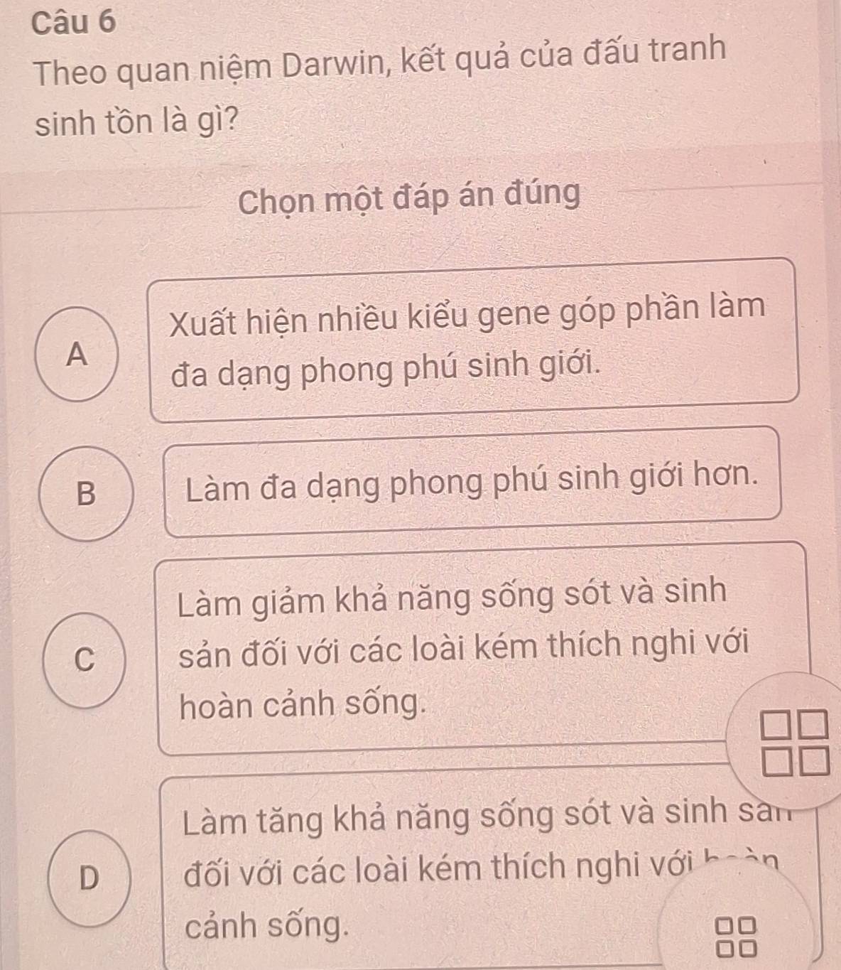 Theo quan niệm Darwin, kết quả của đấu tranh
sinh tồn là gì?
Chọn một đáp án đúng
Xuất hiện nhiều kiểu gene góp phần làm
A
đa dạng phong phú sinh giới.
B Làm đa dạng phong phú sinh giới hơn.
Làm giảm khả năng sống sót và sinh
C sản đối với các loài kém thích nghi với
hoàn cảnh sống.
beginarrayr □ □  □ □ endarray
Làm tăng khả năng sống sót và sinh sản
D đối với các loài kém thích nghi với hoàn
cảnh sống.