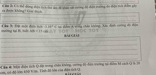 Có thể dùng điện tích thử âm để khảo sát cường độ điện trường do điện tích điểm gây 
ra được không? Giải thích. 
_ 
_ 
_ 
_ 
Câu 3: Đặt một diện tích -3.10^(-6)C tại điểm A trong chân không. Xác định cường độ điện 
trường tại B, biết AB=15cm. 
_ 
bài giải 
_ 
_ 
_ 
_ 
_ 
_ 
Câu 4: Một điện tích Q đặt trong chân không, cường độ điện trường tại điểm M cách Q là 20
cm, có độ lớn 450 V/m. Tính độ lớn của điện tích Q. 
Bài giải