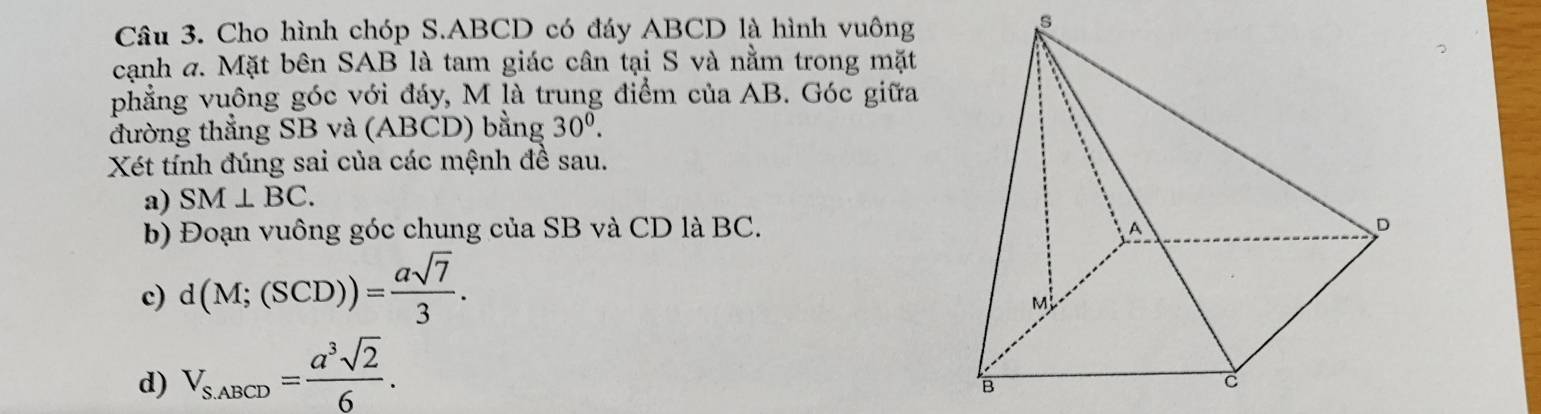 Cho hình chóp S. ABCD có đáy ABCD là hình vuông 
s 
cạnh a. Mặt bên SAB là tam giác cân tại S và nằm trong mặt 
phẳng vuông góc với đáy, M là trung điểm của AB. Góc giữa 
đường thẳng SB và (ABCD) bằng 30^0. 
Xét tính đúng sai của các mệnh đề sau. 
a) SM⊥ BC. 
b) Đoạn vuông góc chung của SB và CD là BC. 
c) d(M;(SCD))= asqrt(7)/3 . 
d) V_S_ABCD= a^3sqrt(2)/6 .