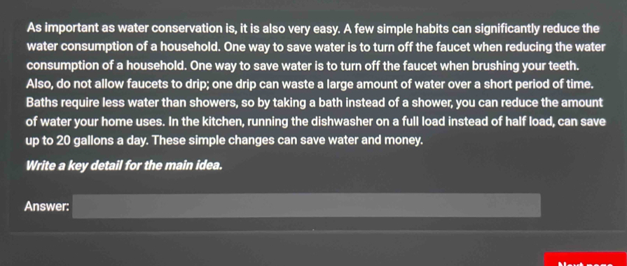 As important as water conservation is, it is also very easy. A few simple habits can significantly reduce the 
water consumption of a household. One way to save water is to turn off the faucet when reducing the water 
consumption of a household. One way to save water is to turn off the faucet when brushing your teeth. 
Also, do not allow faucets to drip; one drip can waste a large amount of water over a short period of time. 
Baths require less water than showers, so by taking a bath instead of a shower, you can reduce the amount 
of water your home uses. In the kitchen, running the dishwasher on a full load instead of half load, can save 
up to 20 gallons a day. These simple changes can save water and money. 
Write a key detail for the main idea. 
Answer: