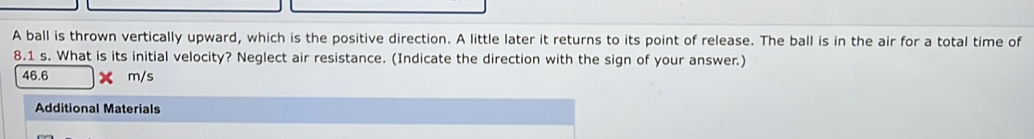 A ball is thrown vertically upward, which is the positive direction. A little later it returns to its point of release. The ball is in the air for a total time of
8.1 s. What is its initial velocity? Neglect air resistance. (Indicate the direction with the sign of your answer.)
46.6 m/s
Additional Materials